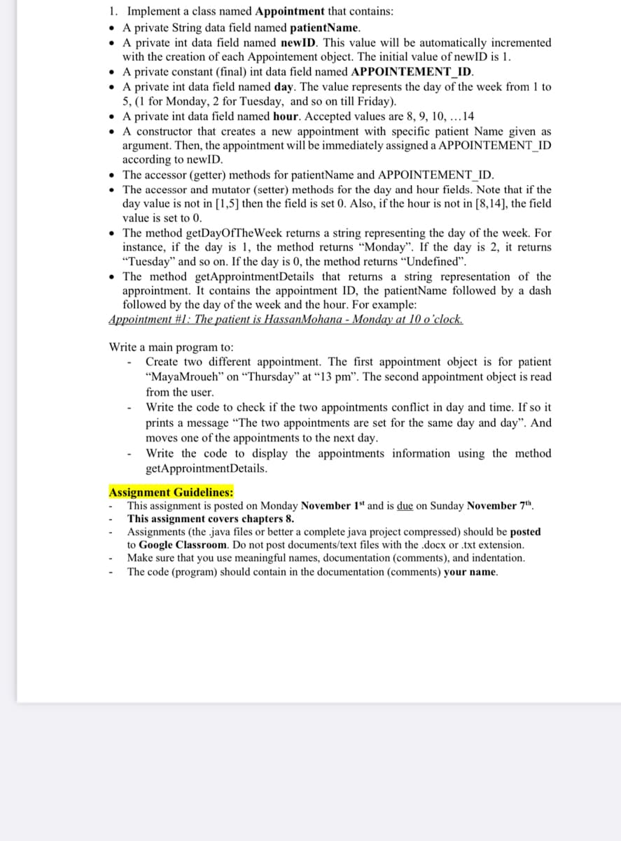 1. Implement a class named Appointment that contains:
• A private String data field named patientName.
• A private int data field named newID. This value will be automatically incremented
with the creation of each Appointement object. The initial value of newID is 1.
• A private constant (final) int data field named APPOINTEMENT_ID.
• A private int data field named day. The value represents the day of the week from 1 to
5, (1 for Monday, 2 for Tuesday, and so on till Friday).
• A private int data field named hour. Accepted values are 8, 9, 10, ...14
• A constructor that creates a new appointment with specific patient Name given as
argument. Then, the appointment will be immediately assigned a APPOINTEMENT_ID
according to newID.
• The accessor (getter) methods for patientName and APPOINTEMENT_ID.
• The accessor and mutator (setter) methods for the day and hour fields. Note that if the
day value is not in [1,5] then the field is set 0. Also, if the hour is not in [8,14], the field
value is set to 0.
• The method getDayOfTheWeek returns a string representing the day of the week. For
instance, if the day is 1, the method returns "Monday". If the day is 2, it returns
"Tuesday" and so on. If the day is 0, the method returns "Undefineď".
• The method getApprointmentDetails that returns a string representation of the
approintment. It contains the appointment ID, the patientName followed by a dash
followed by the day of the week and the hour. For example:
Appointment #1: The patient is HassanMohana - Monday at 10 o'clock.
Write a main program to:
Create two different appointment. The first appointment object is for patient
"MayaMroueh" on “Thursday" at “13 pm". The second appointment object is read
from the user.
Write the code to check if the two appointments conflict in day and time. If so it
prints a message “The two appointments are set for the same day and day". And
moves one of the appointments to the next day.
Write the code to display the appointments information using the method
getApprointmentDetails.
Assignment Guidelines:
This assignment is posted on Monday November 1“ and is due on Sunday November 7th.
This assignment covers chapters 8.
Assignments (the .java files or better a complete java project compressed) should be posted
to Google Classroom. Do not post documents/text files with the .docx or .txt extension.
Make sure that you use meaningful names, documentation (comments), and indentation.
The code (program) should contain in the documentation (comments) your name.
