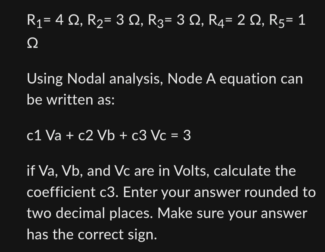 R₁= 4 №, R₂= 3 №, R3= 3 N, R4= 2 Q, R5= 1
Ω
Using Nodal analysis, Node A equation can
be written as:
c1 Va + c2 Vb + c3 Vc = 3
if Va, Vb, and Vc are in Volts, calculate the
coefficient c3. Enter your answer rounded to
two decimal places. Make sure your answer
has the correct sign.