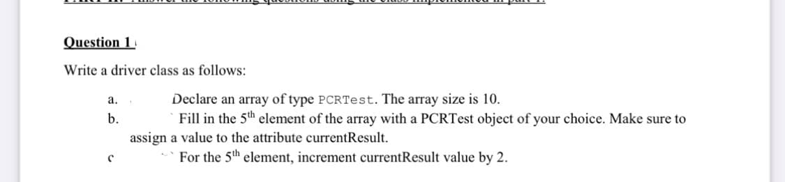 Question 1
Write a driver class as follows:
Declare an array of type PCRTest. The array size is 10.
Fill in the 5th element of the array with a PCRTest object of your choice. Make sure to
а.
b.
assign a value to the attribute currentResult.
For the 5th element, increment currentResult value by 2.
