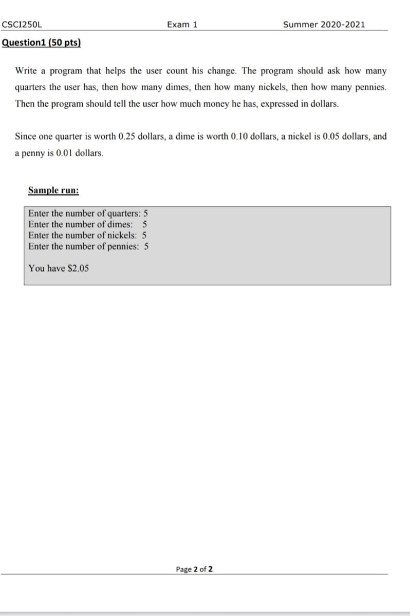 CSC1250L
Exam 1
Summer 2020-2021
Question1 (50 pts)
Write a program that helps the user count his change. The program should ask how many
quarters the user has, then how many dimes, then how many nickels, then how many pennies.
Then the program should tell the user how much money he has, expressed in dollars.
Since one quarter is worth 0.25 dollars, a dime is worth 0.10 dollars, a nickel is 0.05 dollars, and
a penny is 0.01 dollars.
Sample run:
Enter the number of quarters: 5
Enter the number of dimes: 5
Enter the number of nickels: 5
Enter the number of pennies: 5
You have $2.05
Page 2 of 2
