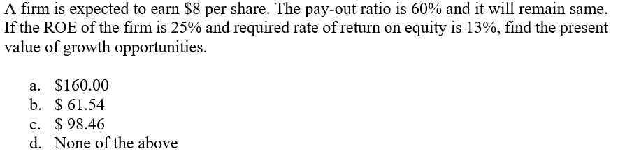 A firm is expected to earn $8 per share. The pay-out ratio is 60% and it will remain same.
If the ROE of the firm is 25% and required rate of return on equity is 13%, find the present
value of growth opportunities.
a. $160.00
b. $ 61.54
c. $ 98.46
d. None of the above
