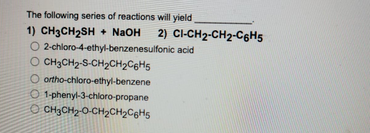 The following series of reactions will yield
2) CI-CH2-CH2-C6H5
1) CH3CH2SH + N2OH
O 2-chloro-4-ethyl-benzenesulfonic acid
O CH;CH2-S-CH2CH2C6H5
O ortho-chloro-ethyl-benzene
O 1-phenyl-3-chloro-propane
O CH3CH2-O-CH2CH2C6H5
