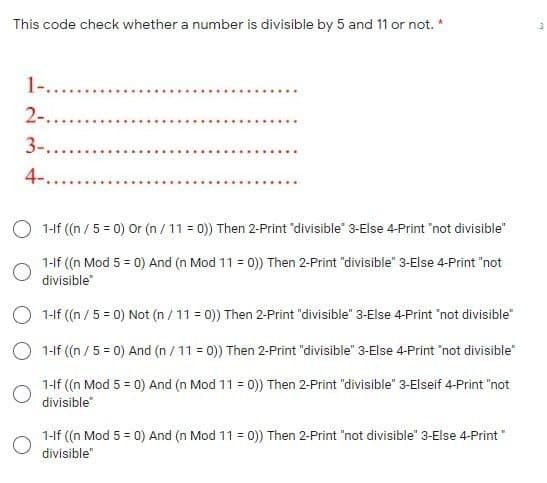 This code check whether a number is divisible by 5 and 11 or not. *
1-..
2-....
3-...
4-...
O 1-lf ((n / 5 = 0) Or (n / 11 = 0)) Then 2-Print "divisible" 3-Else 4-Print "not divisible"
1-f ((n Mod 5 = 0) And (n Mod 11 = 0)) Then 2-Print "divisible" 3-Else 4-Print "not
divisible"
O 1-lf ((n / 5 = 0) Not (n / 11 = 0)) Then 2-Print "divisible" 3-Else 4-Print 'not divisible"
O 1-lf ((n / 5 = 0) And (n / 11 = 0)) Then 2-Print "divisible" 3-Else 4-Print "not divisible"
1-If ((n Mod 5 = 0) And (n Mod 11 = 0)) Then 2-Print "divisible" 3-Elseif 4-Print "not
divisible"
1-lf ((n Mod 5 = 0) And (n Mod 11 = 0)) Then 2-Print "not divisible" 3-Else 4-Print"
divisible"
