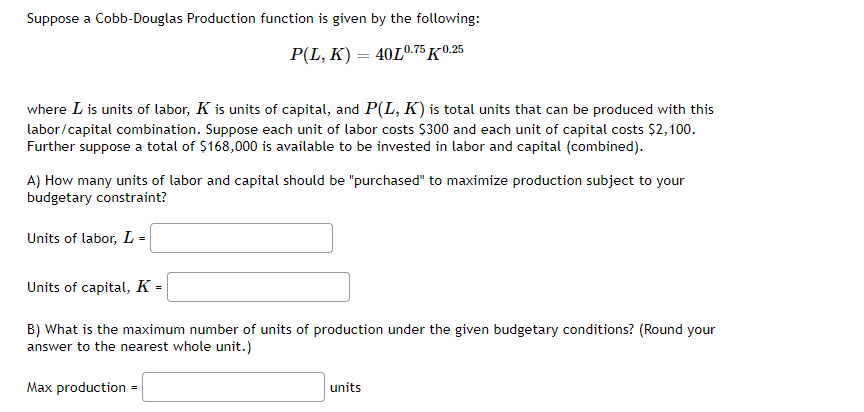 Suppose a Cobb-Douglas Production function is given by the following:
P(L, K) = 40L0.75 K-0.25
where I is units of labor, K is units of capital, and P(L, K) is total units that can be produced with this
labor/capital combination. Suppose each unit of labor costs $300 and each unit of capital costs $2,100.
Further suppose a total of $168,000 is available to be invested in labor and capital (combined).
A) How many units of labor and capital should be "purchased" to maximize production subject to your
budgetary constraint?
Units of labor, L =
Units of capital, K =
B) What is the maximum number of units of production under the given budgetary conditions? (Round your
answer to the nearest whole unit.)
Max production =
units