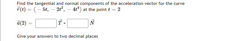 Find the tangential and normal components of the acceleration vector for the curve
r(t) = ( 5t, 2t², – 4t¹) at the point t = 2
T +
Ñ
a(2)
=
Give your answers to two decimal places