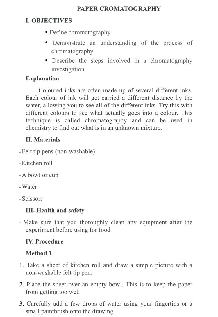 PAPER CROMATOGRAPHY
• Define chromatography
• Demonstrate an understanding of the process of
chromatography
• Describe the steps involved in a chromatography
investigation
Explanation
Coloured inks are often made up of several different inks.
Each colour of ink will get carried a different distance by the
water, allowing you to see all of the different inks. Try this with
different colours to see what actually goes into a colour. This
technique is called chromatography and can be used in
chemistry to find out what is in an unknown mixture.
II. Materials
.Felt tip pens (non-washable)
. Kitchen roll
.A bowl or cup
. Water
• Scissors
III. Health and safety
• Make sure that you thoroughly clean any equipment after the
experiment before using for food
IV. Procedure
Method 1
1. Take a sheet of kitchen roll and draw a simple picture with a
non-washable felt tip pen.
2. Place the sheet over an empty bowl. This is to keep the paper
from getting too wet.
3. Carefully add a few drops of water using your fingertips or a
small paintbrush onto the drawing.
I. OBJECTIVES