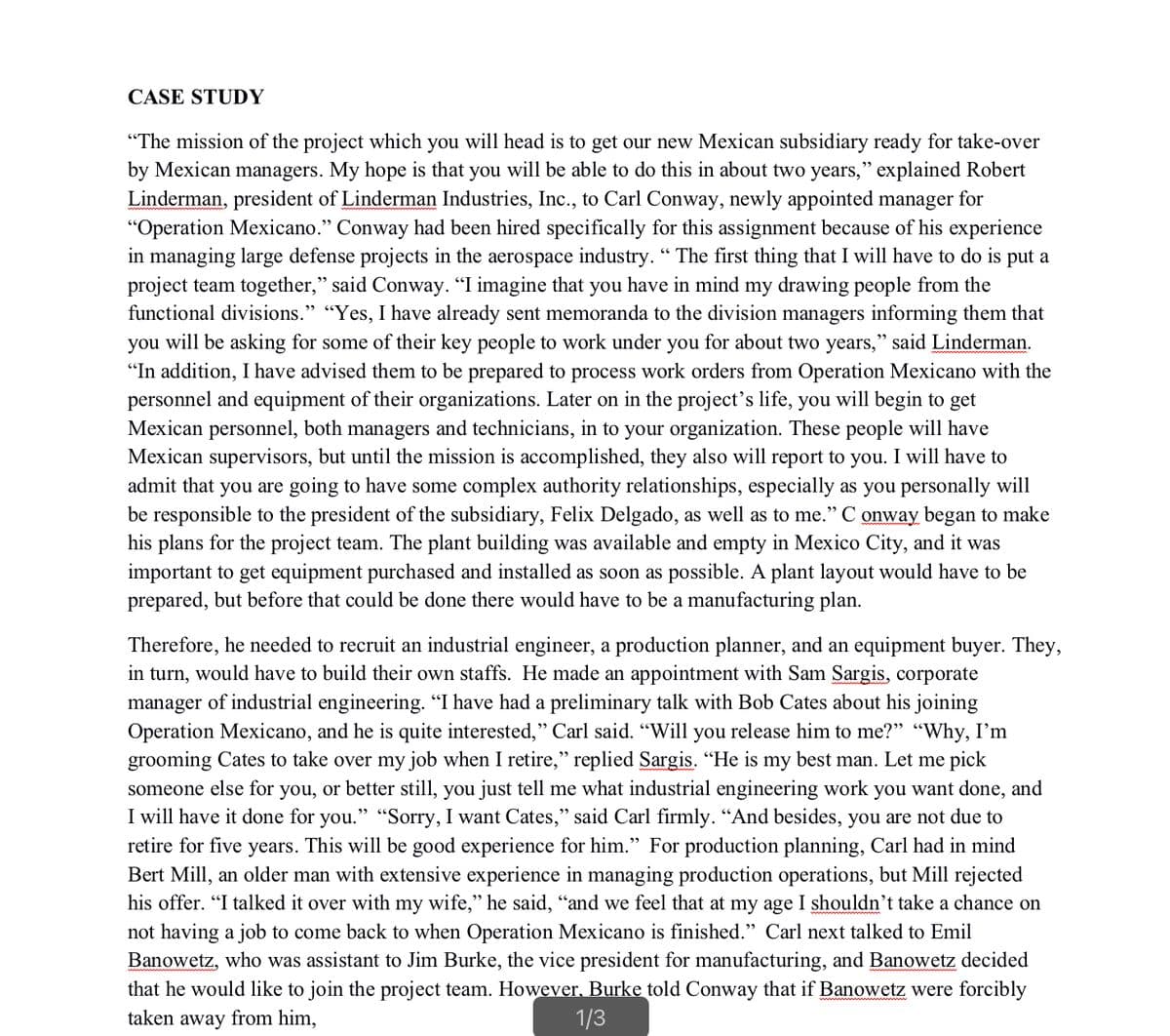 CASE STUDY
"The mission of the project which you will head is to get our new Mexican subsidiary ready for take-over
by Mexican managers. My hope is that you will be able to do this in about two years," explained Robert
Linderman, president of Linderman Industries, Inc., to Carl Conway, newly appointed manager for
"Operation Mexicano." Conway had been hired specifically for this assignment because of his experience
in managing large defense projects in the aerospace industry. " The first thing that I will have to do is put a
project team together," said Conway. "I imagine that you have in mind my drawing people from the
functional divisions." "Yes, I have already sent memoranda to the division managers informing them that
you will be asking for some of their key people to work under you for about two years," said Linderman.
"In addition, I have advised them to be prepare
personnel and equipment of their organizations. Later on in the project's life, you will begin to get
Mexican personnel, both managers and technicians, in to your organization. These people will have
Mexican supervisors, but until the mission is accomplished, they also will report to you. I will have to
admit that you are going to have some complex authority relationships, especially as you personally will
be responsible to the president of the subsidiary, Felix Delgado, as well as to me."C onway began to make
his plans for the project team. The plant building was available and empty in Mexico City, and it was
important to get equipment purchased and installed as soon as possible. A plant layout would have to be
prepared, but before that could be done there would have to be a manufacturing plan.
to process work orders from
peration Mexicano with the
Therefore, he needed to recruit an industrial engineer, a production planner, and an equipment buyer. They,
in turn, would have to build their own staffs. He made an appointment with Sam Sargis, corporate
manager of industrial engineering. “I have had a preliminary talk with Bob Cates about his joining
Operation Mexicano, and he is quite interested," Carl said. “Will you release him to me?" "Why, I’m
grooming Cates to take over my job when I retire," replied Sargis. "He is my best man. Let me pick
someone else for you, or better still, you just tell me what industrial engineering work you want done, and
I will have it done for you." "Sorry, I want Cates," said Carl firmly. “And besides, you are not due to
retire for five years. This will be good experience for him." For production planning, Carl had in mind
Bert Mill, an older man with extensive experience in managing production operations, but Mill rejected
his offer. "I talked it over with my wife," he said, "and we feel that at my age I shouldn't take a chance on
not having a job to come back to when Operation Mexicano is finished." Carl next talked to Emil
Banowetz, who was assistant to Jim Burke, the vice president for manufacturing, and Banowetz decided
that he would like to join the project team. However, Burke told Conway that if Banowetz were forcibly
1/3
taken
away
from him,
