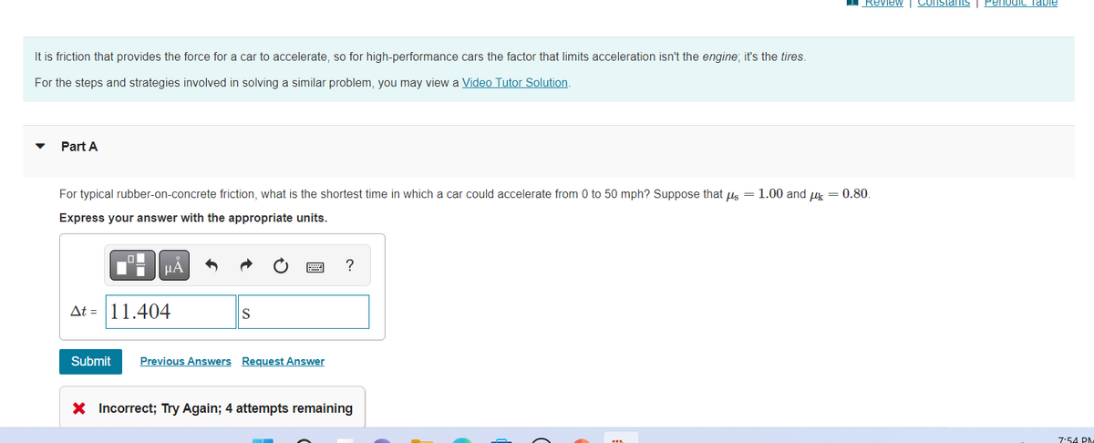 It is friction that provides the force for a car to accelerate, so for high-performance cars the factor that limits acceleration isn't the engine; it's the tires.
For the steps and strategies involved in solving a similar problem, you may view a Video Tutor Solution.
Part A
For typical rubber-on-concrete friction, what is the shortest time in which a car could accelerate from 0 to 50 mph? Suppose that us = 1.00 and k = 0.80.
Express your answer with the appropriate units.
20
Submit
μA
Δt = |11.404
S
Previous Answers Request Answer
?
Review | Constants | Periodic Table
X Incorrect; Try Again; 4 attempts remaining
7:54 PM