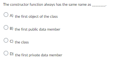 The constructor function always has the same name as
OA) the first object of the class
OB) the first public data member
OC) the class
OD) the first private data member