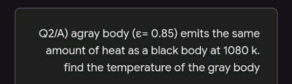 Q2/A) agray body (ɛ= 0.85) emits the same
amount of heat as a black body at 1080 k.
find the temperature of the gray body
