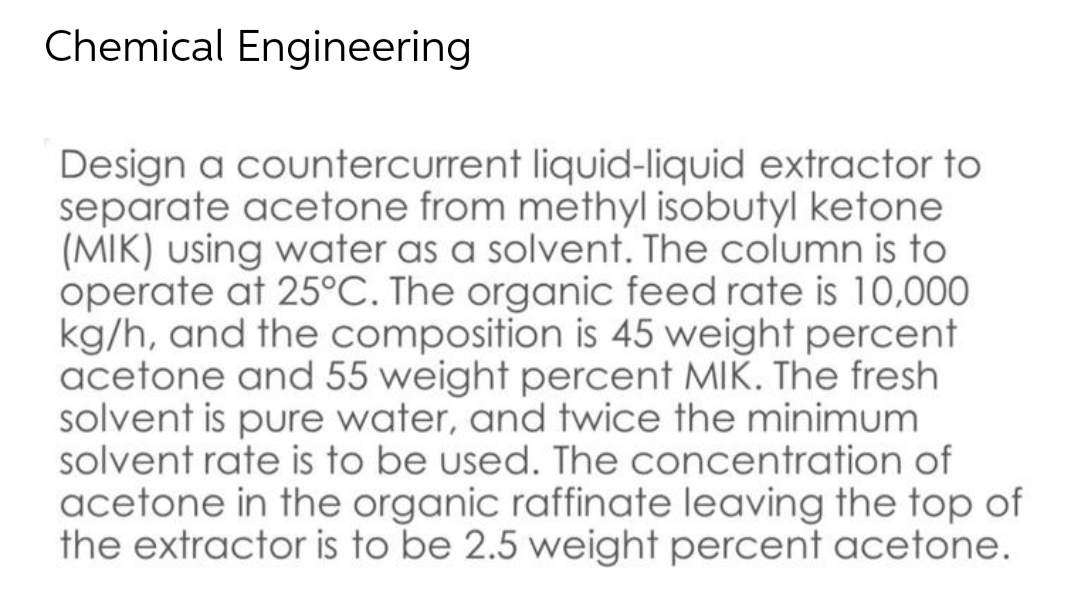 Chemical Engineering
Design a countercurrent liquid-liquid extractor to
separate acetone from methyl isobutyl ketone
(MIK) using water as a solvent. The column is to
operate at 25°C. The organic feed rate is 10,000
kg/h, and the composition is 45 weight percent
acetone and 55 weight percent MIK. The fresh
solvent is pure water, and twice the minimum
solvent rate is to be used. The concentration of
acetone in the organic raffinate leaving the top of
the extractor is to be 2.5 weight percent acetone.