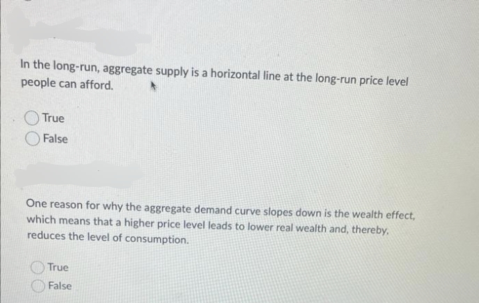 In the long-run, aggregate supply is a horizontal line at the long-run price level
people can afford.
True
False
One reason for why the aggregate demand curve slopes down is the wealth effect,
which means that a higher price level leads to lower real wealth and, thereby,
reduces the level of consumption.
True
False