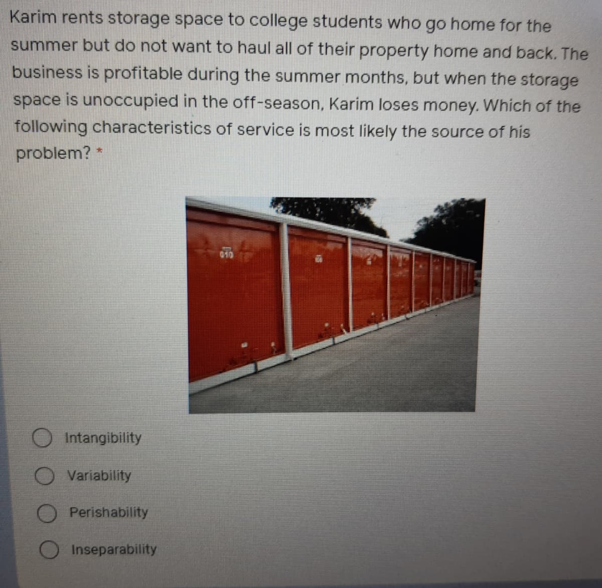Karim rents storage space to college students who go home for the
summer but do not want to haul all of their property home and back. The
business is profitable during the summer months, but when the storage
space is unoccupied in the off-season, Karim loses money. Which of the
following characteristics of service is most likely the source of his
problem? *
019
O Intangibility
O Variability
Perishability
Inseparability
