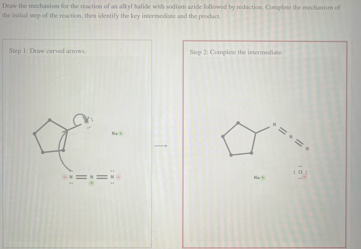 Draw the mechanism for the reaction of an alkyl halide with sodium azide followed by reduction. Complete the mechanism of
the initial step of the reaction, then identify the key intermediate and the product.
Step 1: Draw curved arrows.
o
z +
Na +
||
: z:
I
Step 2: Complete the intermediate.
Na +