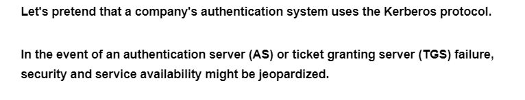 Let's pretend that a company's authentication system uses the Kerberos protocol.
In the event of an authentication server (AS) or ticket granting server (TGS) failure,
security and service availability might be jeopardized.