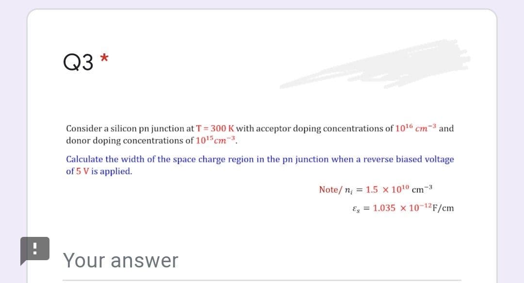 Q3
Consider a silicon pn junction at T = 300 K with acceptor doping concentrations of 1016 cm-3 and
donor doping concentrations of 1015 cm 3.
Calculate the width of the space charge region in the pn junction when a reverse biased voltage
of 5 V is applied.
Note/ n; = 1.5 x 1010 cm-3
Eg = 1.035 x 10-12F/cm
Your answer
