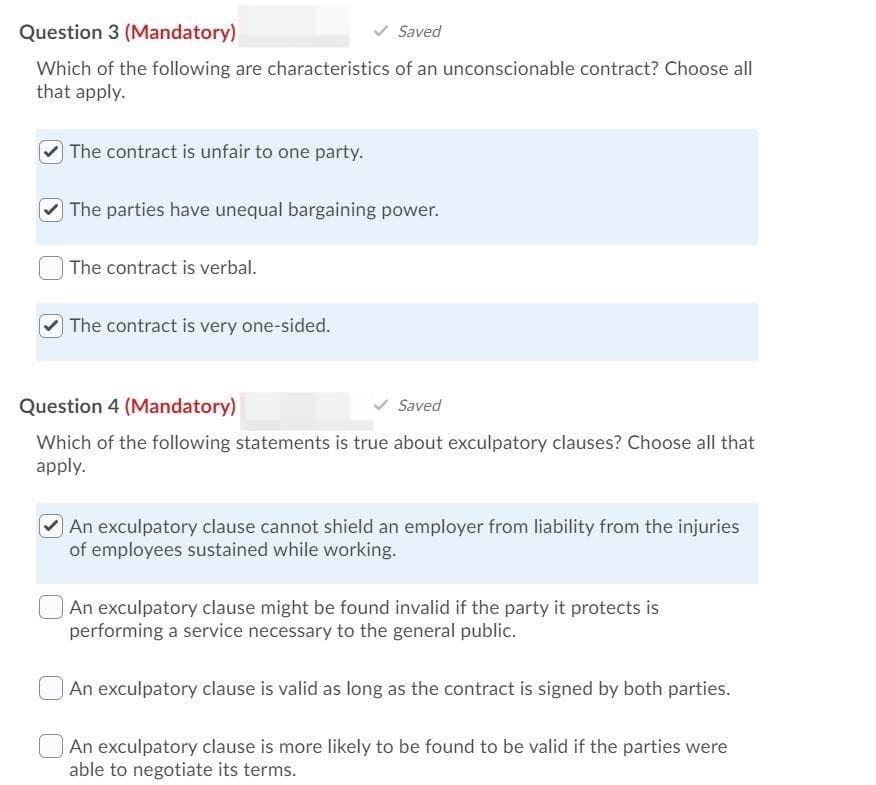 Question 3 (Mandatory)
Saved
Which of the following are characteristics of an unconscionable contract? Choose all
that apply.
The contract is unfair to one party.
The parties have unequal bargaining power.
The contract is verbal.
The contract is very one-sided.
Question 4 (Mandatory)
Saved
Which of the following statements is true about exculpatory clauses? Choose all that
apply.
An exculpatory clause cannot shield an employer from liability from the injuries
of employees sustained while working.
An exculpatory clause might be found invalid if the party it protects is
performing a service necessary to the general public.
An exculpatory clause is valid as long as the contract is signed by both parties.
An exculpatory clause is more likely to be found to be valid if the parties were
able to negotiate its terms.