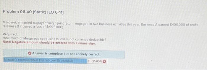 Problem 06-40 (Static) [LO 6-11]
Margaret, a married taxpayer filing a joint return, engaged in two business activities this year, Business A earned $400,000 of profit.
Business B incurred a loss of $(995,000)
Required:
How much of Margaret's net business loss is not currently deductible?
Note: Negative amount should be entered with a minus sign.
Answer is complete but not entirely correct.
$(95,000)
Margaret's excess business loss not currently deductible