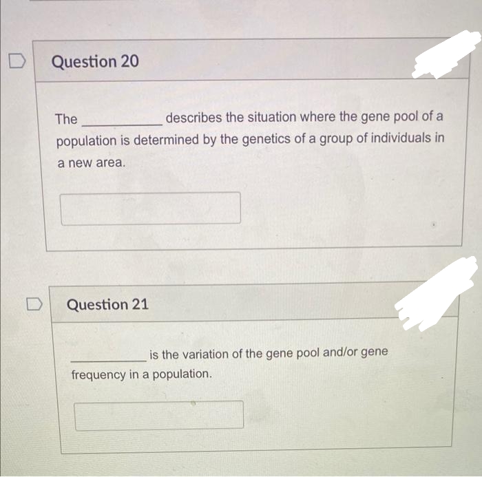 D
Question 20
The
describes the situation where the gene pool of a
population is determined by the genetics of a group of individuals in
a new area.
Question 21
is the variation of the gene pool and/or gene
frequency in a population.
