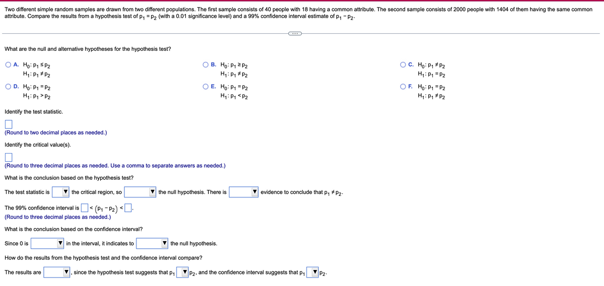 Two different simple random samples are drawn from two different populations. The first sample consists of 40 people with 18 having a common attribute. The second sample consists of 2000 people with 1404 of them having the same common
attribute. Compare the results from a hypothesis test of p, = p, (with a 0.01 significance level) and a 99% confidence interval estimate of p, - P2.
What are the null and alternative hypotheses for the hypothesis test?
O A. Ho: P1 < P2
В. Но: Р1 2 Р2
C. Ho: P1 + P2
H1: P1 = P2
H: P1 # P2
H1: P1 #P2
O D. Ho: P1 = P2
H4: P1 > P2
O E. Ho: P1 = P2
H1:P1 <P2
O F. Ho: P1 = P2
H,: P, # P2
Identify the test statistic.
(Round to two decimal places as needed.)
Identify the critical value(s).
(Round to three decimal places as needed. Use a comma to separate answers as needed.)
What is the conclusion based on the hypothesis test?
the critical region, so
+ P2:
The test statistic is
the null hypothesis. There is
evidence to conclude that
P1
(P1 - P2)
(Round to three decimal places as needed.)
The 99% confidence interval is
<
What is the conclusion based on the confidence interval?
Since 0 is
in the interval, it indicates to
the null hypothesis.
How do the results from the hypothesis test and the confidence interval compare?
The results are
since the hypothesis test suggests that
P1
P2, and the confidence interval suggests that pa
P2.
