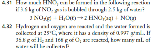 4.31 How much HNO; can be formed in the following reaction
if 3.6 kg of NO, gas is bubbled through 2.5 kg of water?
3 NO:(g) + H;O(€) → 2 HNO3(aq) + NO(g)
4.32 Hydrogen and oxygen are reacted and the water formed is
collected at 25°C, where it has a density of 0.997 g/mL. If
36.8 g of Hz and 168 g of O2 are reacted, how many mL of
water will be collected?
