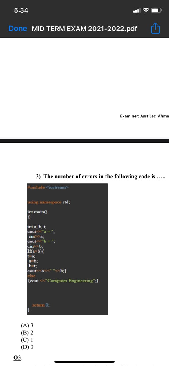5:34
Done MID TERM EXAM 2021-2022.pdf
Examiner: Asst.Lec. Ahme
3) The number of errors in the following code is .....
#include <iostream>
using namespace std;
int main)
{
int a, b, t;
cout
'a=":
cin
a3B
cout<<"b ==":
cin>b;
b){
t-a;
a b;
bt;
cout<<a
b;}
else
{cout <<"Computer Engineering";}
return 0;
(A) 3
(B) 2
(С) 1
(D) 0
Q3:
