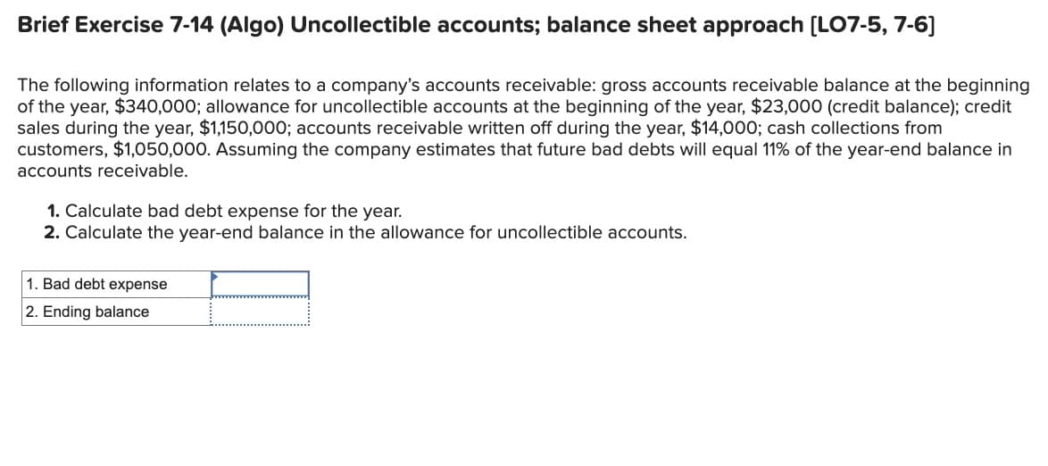 Brief Exercise 7-14 (Algo) Uncollectible accounts; balance sheet approach [LO7-5, 7-6]
The following information relates to a company's accounts receivable: gross accounts receivable balance at the beginning
of the year, $340,000; allowance for uncollectible accounts at the beginning of the year, $23,000 (credit balance); credit
sales during the year, $1,150,000; accounts receivable written off during the year, $14,000; cash collections from
customers, $1,050,000. Assuming the company estimates that future bad debts will equal 11% of the year-end balance in
accounts receivable.
1. Calculate bad debt expense for the year.
2. Calculate the year-end balance in the allowance for uncollectible accounts.
1. Bad debt expense
2. Ending balance