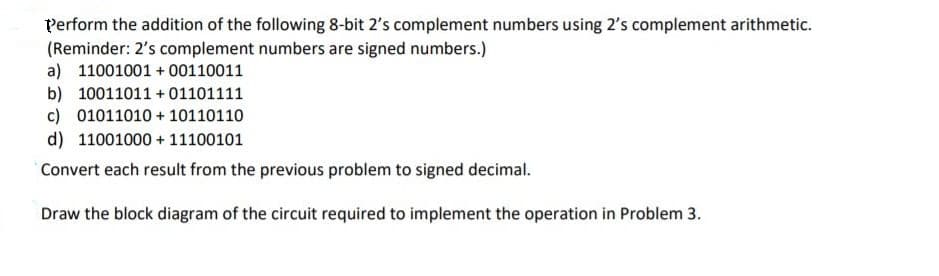 Perform the addition of the following 8-bit 2's complement numbers using 2's complement arithmetic.
(Reminder: 2's complement numbers are signed numbers.)
a) 11001001 + 00110011
b) 10011011 + 01101111
c) 01011010 + 10110110
d) 11001000 + 11100101
Convert each result from the previous problem to signed decimal.
Draw the block diagram of the circuit required to implement the operation in Problem 3.
