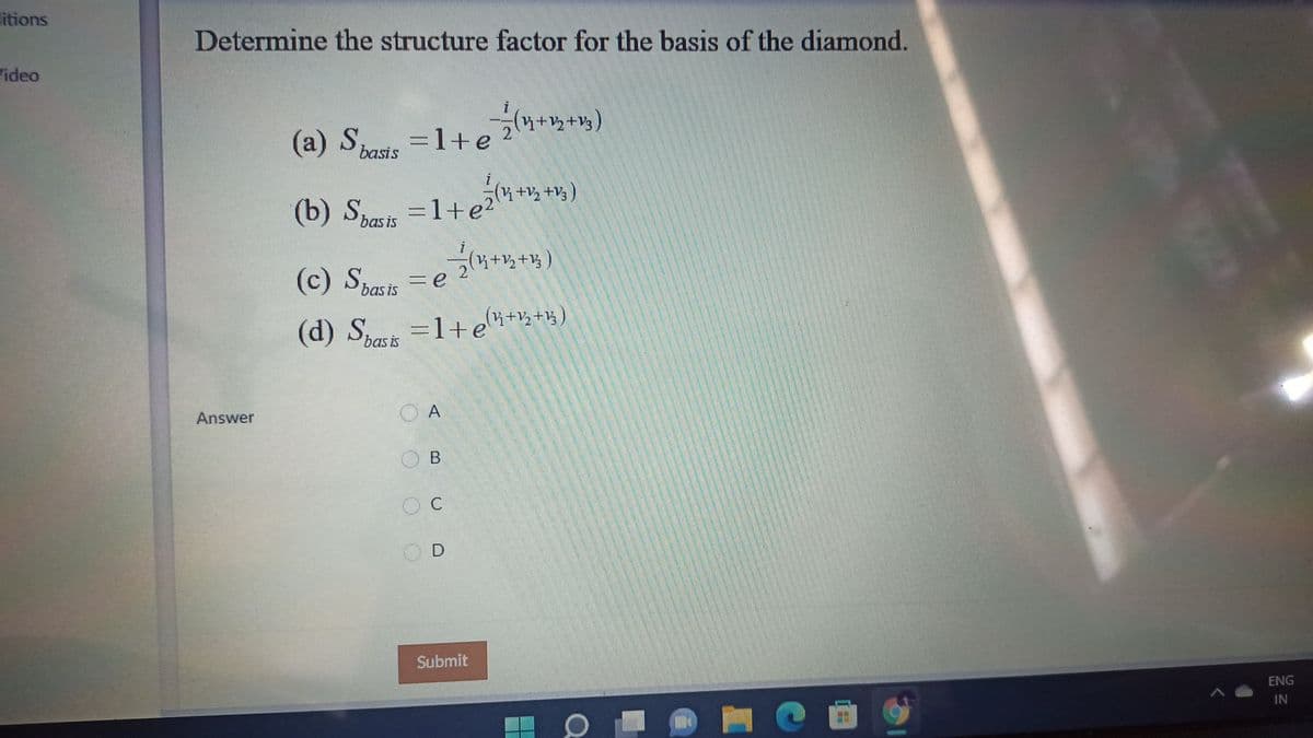 litions
Determine the structure factor for the basis of the diamond.
ideo
++V3
(a) S =1+e
=D1+e
basis
+,+v;)
(b) Shasis =1+e2
(c) Spasis =e
k+½+½
(d) Spasis
=1+ei+;+%)
Answer
O B
D.
Submit
ENG
IN
