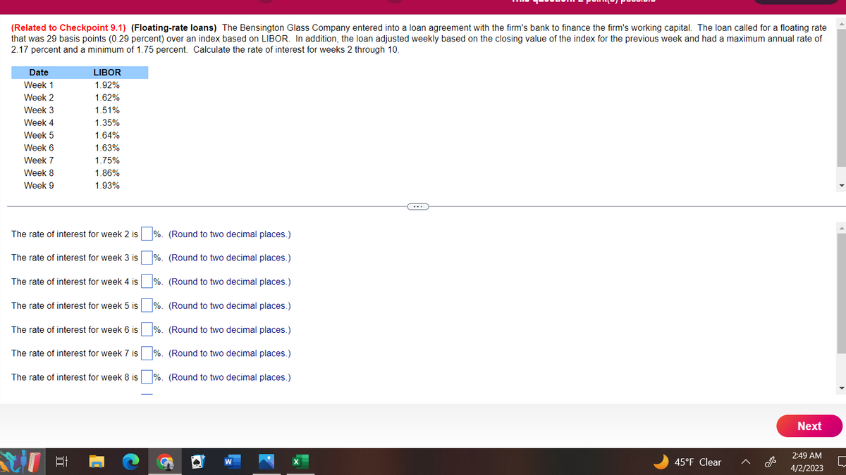 (Related to Checkpoint 9.1) (Floating-rate loans) The Bensington Glass Company entered into a loan agreement with the firm's bank to finance the firm's working capital. The loan called for a floating rate
that was 29 basis points (0.29 percent) over an index based on LIBOR. In addition, the loan adjusted weekly based on the closing value of the index for the previous week and had a maximum annual rate of
2.17 percent and a minimum of 1.75 percent. Calculate the rate of interest for weeks 2 through 10.
Date
Week 1
Week 2
Week 3
Week 4
Week 5
Week 6
Week 7
Week 8
Week 9
LIBOR
1.92%
1.62%
1.51%
1.35%
1.64%
1.63%
1.75%
1.86%
1.93%
The rate of interest for week 2 is
The rate of interest for week 3 is
The rate of interest for week 4 is
The rate of interest for week 5 is
The rate of interest for week 6 is
The rate of interest for week 7 is
The rate of interest for week 8 is
%. (Round to two decimal places.)
%. (Round to two decimal places.)
%. (Round to two decimal places.)
%. (Round to two decimal places.)
%. (Round to two decimal places.)
%. (Round to two decimal places.)
%. (Round to two decimal places.)
W
45°F Clear
Next
2:49 AM
4/2/2023
[