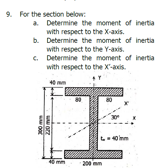 For the section below:
а.
Determine the moment of inertia
with respect to the X-axis.
b.
Determine the moment of inertia
with respect to the Y-axis.
C.
Determine the moment of inertia
with respect to the X'-axis.
40 mm
80
80
30°
tw = 40 mm
40 mm
200 mm
9.
300 mm
220 mm
