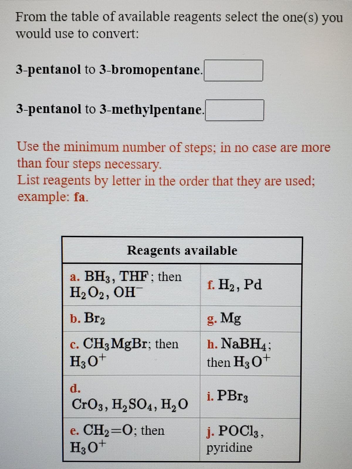 From the table of available reagents select the one(s) you
would use to convert:
3-pentanol to 3-bromopentane.
3-pentanol to 3-methylpentane.
Use the minimum number of steps; in no case are more
than four steps necessary.
List reagents by letter in the order that they are used;
example: fa.
Reagents available
а. ВН3, ТHF; then
H2O2, OH
f. Н2, Pd
b. Br2
g. Mg
c. CH3MgBr; then
H30+
h. NABH4;
then H3O+
d.
i. PB13
CrO3, H, SO4, H20
e. CH2=0; then
H3O+
j. POC1 ,
pyridine
