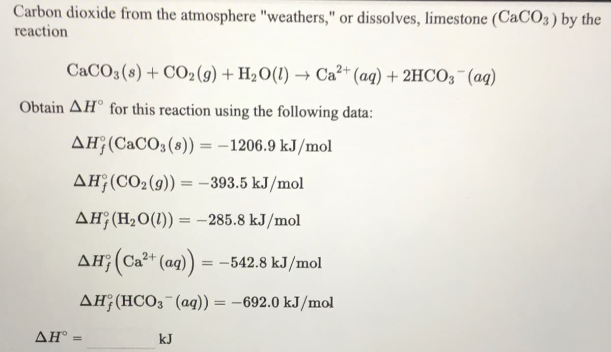 Carbon dioxide from the atmosphere "weathers," or dissolves, limestone (CaCO3) by the
reaction
CACO3(8) + CO2(9) + H2O(1) → Ca²+ (aq) + 2HCO3¯(aq)
Obtain AH° for this reaction using the following data:
AH;(CaCO3(8)) = –1206.9 kJ/mol
AH;(CO2(9)) = -393.5 kJ/mol
AH;(H2O(1)) = –285.8 kJ/mol
AH;(Ca²+ (ag)
-542.8 kJ/mol
AH;(HCO3¯(aq)) = -692.0 kJ/mol
ΔΗ
kJ
%3D
