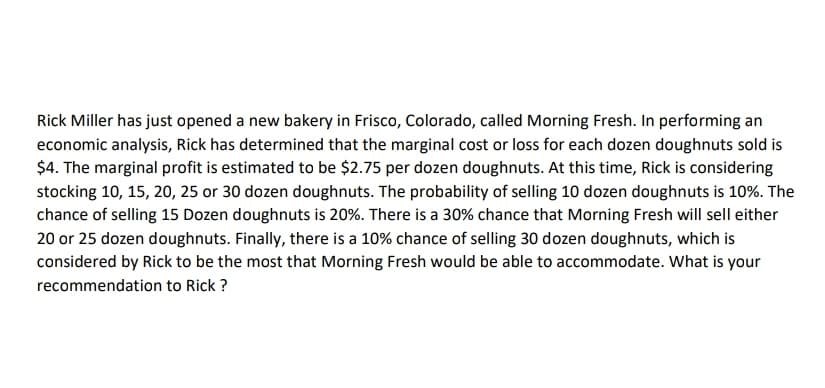 Rick Miller has just opened a new bakery in Frisco, Colorado, called Morning Fresh. In performing an
economic analysis, Rick has determined that the marginal cost or loss for each dozen doughnuts sold is
$4. The marginal profit is estimated to be $2.75 per dozen doughnuts. At this time, Rick is considering
stocking 10, 15, 20, 25 or 30 dozen doughnuts. The probability of selling 10 dozen doughnuts is 10%. The
chance of selling 15 Dozen doughnuts is 20%. There is a 30% chance that Morning Fresh will sell either
20 or 25 dozen doughnuts. Finally, there is a 10% chance of selling 30 dozen doughnuts, which is
considered by Rick to be the most that Morning Fresh would be able to accommodate. What is your
recommendation to Rick ?
