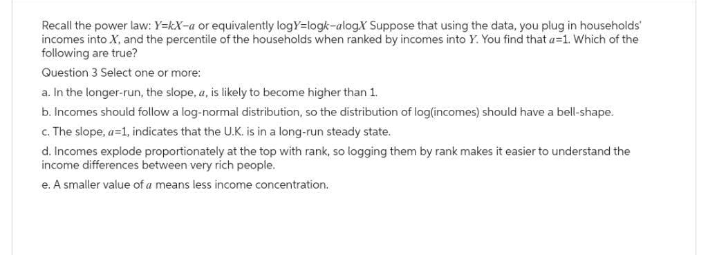 Recall the power law: Y=kX-a or equivalently logY=logk-alog.X Suppose that using the data, you plug in households'
incomes into X, and the percentile of the households when ranked by incomes into Y. You find that a=1. Which of the
following are true?
Question 3 Select one or more:
a. In the longer-run, the slope, a, is likely to become higher than 1.
b. Incomes should follow a log-normal distribution, so the distribution of log(incomes) should have a bell-shape.
c. The slope, a=1, indicates that the U.K. is in a long-run steady state.
d. Incomes explode proportionately at the top with rank, so logging them by rank makes it easier to understand the
income differences between very rich people.
e. A smaller value of a means less income concentration.