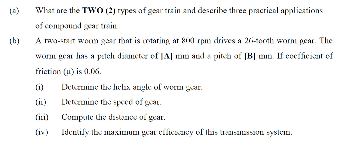 (a)
What are the TWO (2) types of gear train and describe three practical applications
of compound gear train.
(b)
A two-start worm gear that is rotating at 800 rpm drives a 26-tooth worm gear. The
worm gear has a pitch diameter of [A] mm and a pitch of [B] mm. If coefficient of
friction (u) is 0.06,
(i)
Determine the helix angle of worm gear.
(ii)
Determine the speed of gear.
(iii)
Compute the distance of gear.
(iv)
Identify the maximum gear efficiency of this transmission system.
