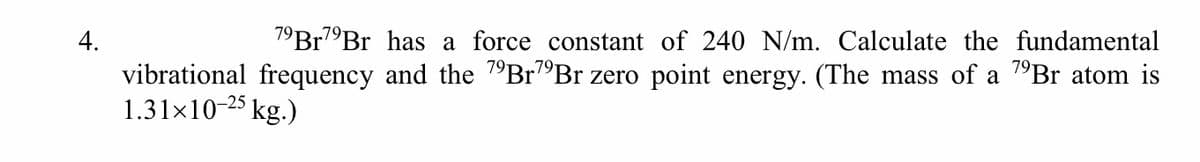 4.
7°Br7"Br has a force constant of 240 N/m. Calculate the fundamental
vibrational frequency and the 1°B1""Br zero point energy. (The mass of a "Br atom is
1.31x10-25 kg.)
