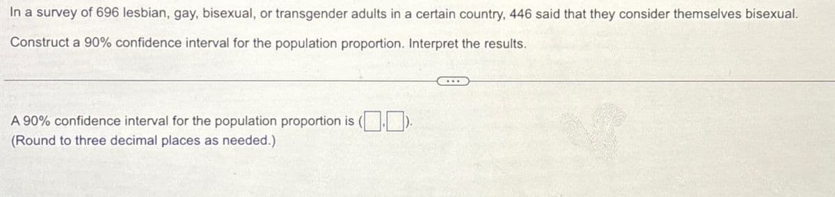 In a survey of 696 lesbian, gay, bisexual, or transgender adults in a certain country, 446 said that they consider themselves bisexual.
Construct a 90% confidence interval for the population proportion. Interpret the results.
A 90% confidence interval for the population proportion is (.).
(Round to three decimal places as needed.)