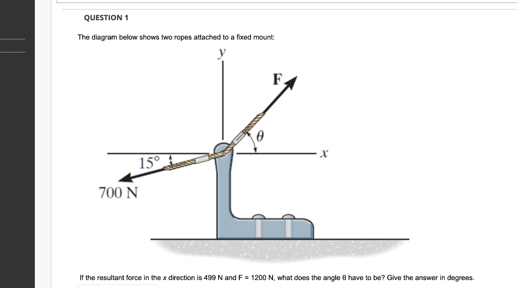 QUESTION 1
The diagram below shows two ropes attached to a fixed mount:
15°
700 N
F.
If the resultant force in the x direction is 499 N and F = 1200 N, what does the angle 8 have to be? Give the answer in degrees.