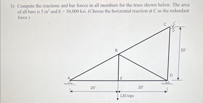3) Compute the reactions and bar forces in all members for the truss shown below. The area
of all bars is 5 in² and E=30,000 ksi. (Choose the horizontal reaction at C as the redundant
force.)
20'
B
120 kips
20'
30'