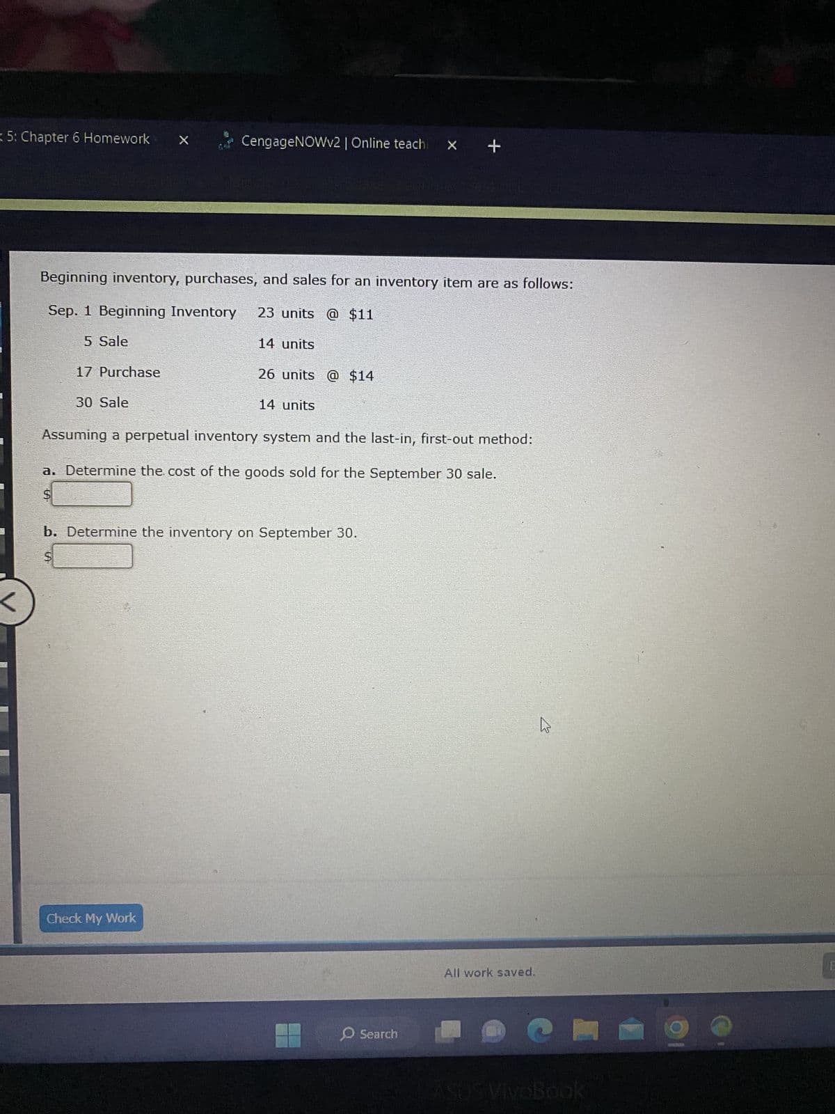 5: Chapter 6 Homework ×
<
CengageNOWv2 | Online teach
Beginning inventory, purchases, and sales for an inventory item are as follows:
Sep. 1 Beginning Inventory 23 units @ $11
5 Sale
17 Purchase
30 Sale
14 units
Check My Work
26 units @ $14
14 units
Assuming a perpetual inventory system and the last-in, first-out method:
a. Determine the cost of the goods sold for the September 30 sale.
S
b. Determine the inventory on September 30.
$
+
Search
All work saved.
h
ASUS VIVOBOOK
E