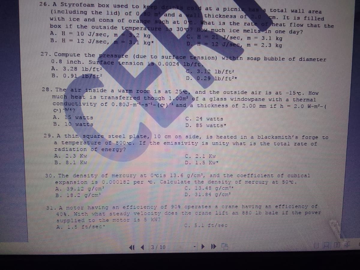 26. A Styrofoam box used to keep drinks cold at a picní has a total wall area
(including the lid) of 0 80 m and a vall thickness of 2.0 cm. It is filled
with ice and cons of orange such at 0 c. What is the rate of heat flow that the
box if the outside temperature 1s 30d? How much ice melts in one day?
A. H = 10 J/sec, m = 32 kg
B. H = 12 J/sec, m = 3,1 kg*
C. H 21 /sec, m = 3.1 kg
D. H = 12 J/sec, m = 2.3 kg
27. Compute the pressure (due to surface tension) within soap bubble of diameter
0.8 inch. Surface tension is 0.0024 lb/ft.
A. 3.28 lb/ft?
B. 0.91 lb/ft?
C. 3.12 lb/ft?
D. 0.29 lb/ft?*
28. The air inside a warm room is at 25 C, and the outside air is at -15.C. How
much heat is transferred though 1.00m? of a glass windowpane with a thermal
conductivity of 0.80J-m-s-1- (c)1 and a
C= ) 5/42
A. 15 watts
B. 10 watts
thickness of 2.00 mm if h = 2.0 W-m²- (
CER
C. 24 watts
D. 85 wätts*
29. A thin square steel plate, 10 cm on side, is heated in a blacksmith's forge to
a temperature of 800°C. If the emissivity is unity what is the total rate of
radiation of energy?
A. 2.3 KW
B. 8.1 K
C. 2.1 Kw
D. 1.5 K*
30. The density of mercury at O cis 13.6 g/cmi, and the coefficient of cubical
expansion is 0.000182 per C. Calculate the density of mercury
A. 39.12 g/cm?
B. 18.2 g/cm?
at 50°C.
C. 13.48 g/cm*
D. 31.84 g/cm
31 A motor having an efficiency of 90% operates a crane having an efficiency of
40. With what steady velocity does the crane lift an 880 lb bale if the power
suppiied to the motor is 5 KW?
A. 1.5 f:/sec*
c. 5.1 ft/sec
11 1 3/10
