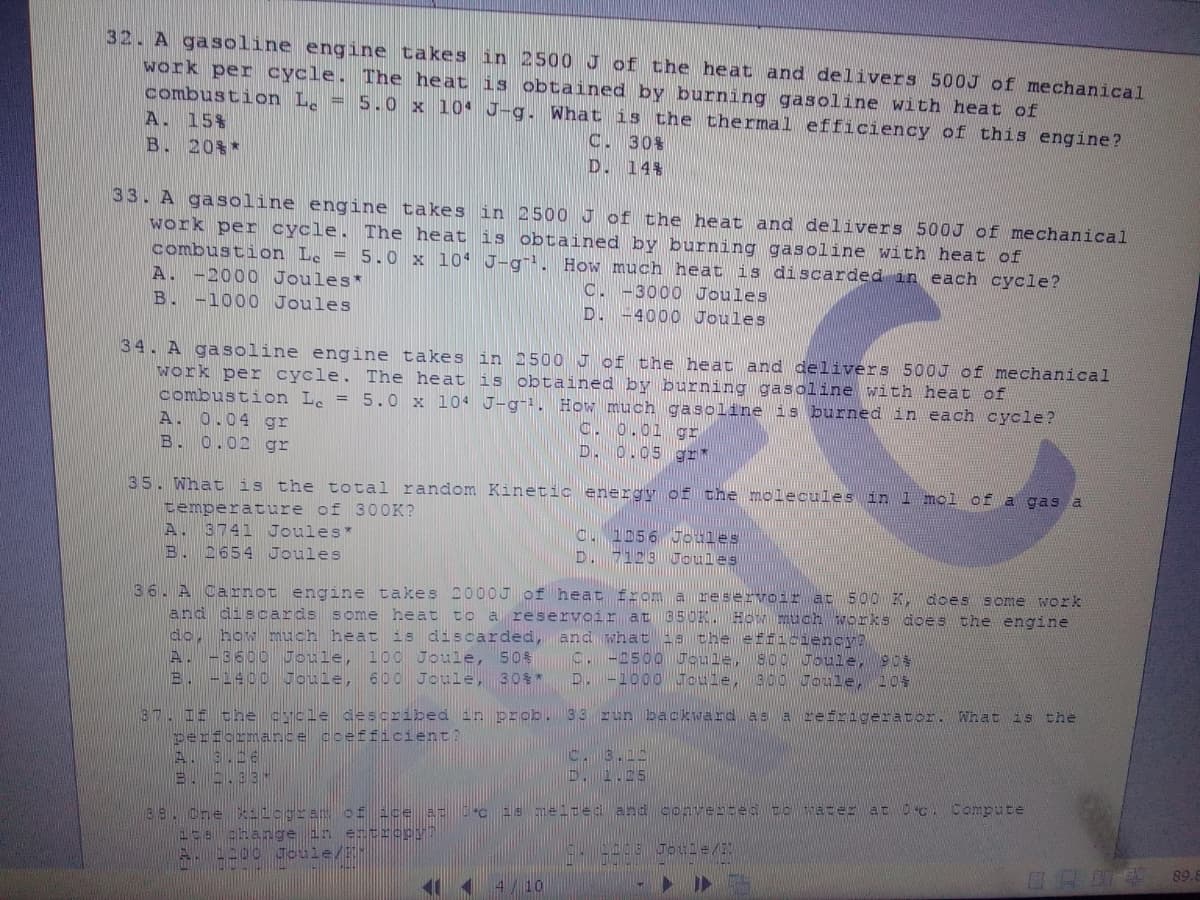 32. A gasoline engine takes in 2500 J of the heat and delivers 500J of mechanical
work per cycle. The heat is obtained by burning gasoline with heat of
combustion L. = 5.0 x 104 J-g. What is the thermal efficiency of this engine?
A. 15%
B. 20%*
C. 30%
D. 14%
33. A gasoline engine takes in 2500 J of the heat and delivers 500J of mechanical
work per cycle. The heat is obtained by burning gasoline with heat of
combustion Le = 5.0 x 104 J-g. How much heat is discarded in each cycle?
A. -2000 Joules*
B. -1000 Joules
C. -3000 Joules
D. -4000 Joules
34. A gasoline engine takes in 2500 J of the heat and delivers 500J of mechanical
work per cycle. The heat is obtained by burning gasoline with heat of
combustion L. = 5.0 x 104 J-g-1. How much gasoline is burned in each cycle?
A. 0.04 gr
B. 0.02 gr
C. 0.01 gr
D. 0.05 gr*
35. What is the total random Kinetic energy of the molecules in 1 mol of a gas a
temperature of 3OOK?
A. 3741 Joules*
B. 2654 Joules
O. 1056 oules
D. 7123 Uoules
36. A Carnot engine takes 2000J of heat from a reservoir at 5o0 K
and discards some heat to a reservoir at 05OK.HOMmuch works does the engine
do, how much heat is discarded, and what 1s the efficiency?
A. -3600 Joule, 100 Joule,
B. -1400 Joule, 6po Joule, 30$*
does some work
C. -2500 Goule, So CTbule, 904
D.-1000 Joule, 30OWToule, 105
50
37. I the cycle deScribed in prob. 33 run backward as a refrigerator. What is the
perfcrmance coefficient?
A. 9.06
B..93-
C. 3.15
D. 1.5
L88.One kilogram of ice a: °c 15 meited and converted to vater at 0 c. Compute
4ce change in ertropy?
AL200 Joule/-
4/10
