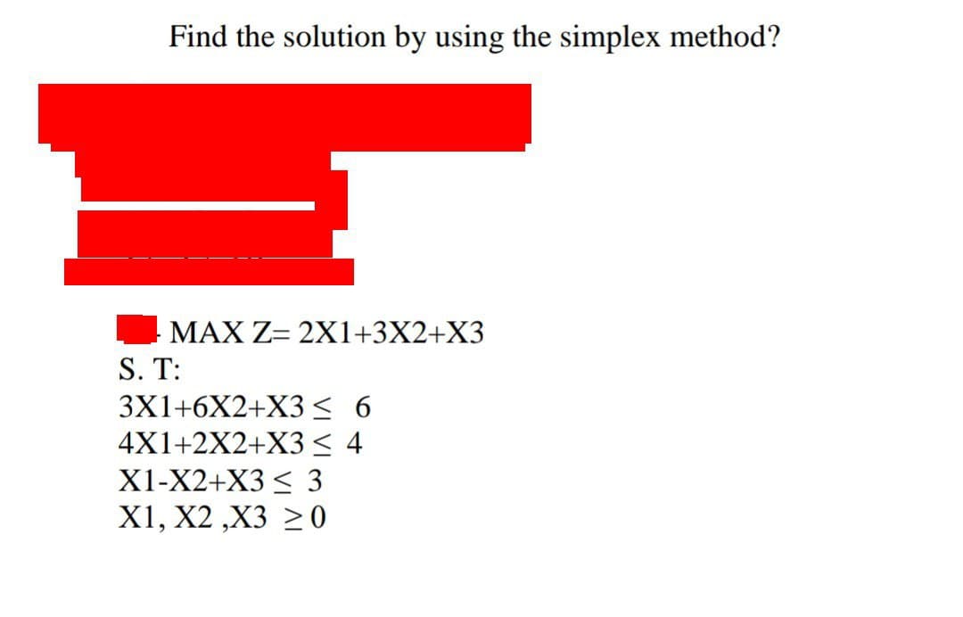 Find the solution by using the simplex method?
MAX Z= 2X1+3X2+X3
S. T:
3X1+6X2+X3 ≤ 6
4X1+2X2+X3 ≤ 4
X1-X2+X3 ≤ 3
X1, X2,X3 20