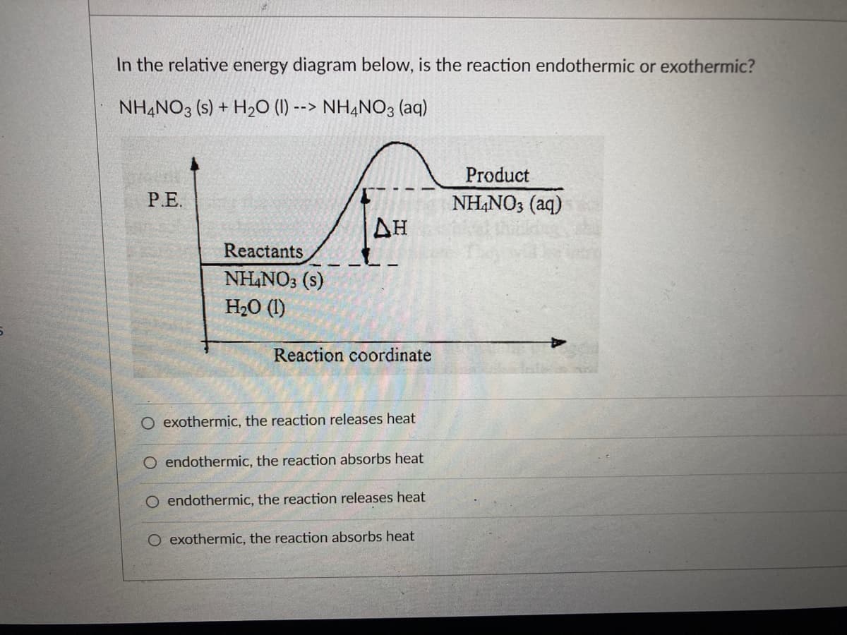 In the relative energy diagram below, is the reaction endothermic or exothermic?
NH4NO3 (s) + H₂O (1) --> NH4NO3(aq)
P.E.
Reactants
NH4NO3 (s)
H₂O (1)
ΔΗ
Reaction coordinate
O exothermic, the reaction releases heat
O endothermic, the reaction absorbs heat
O endothermic, the reaction releases heat
O exothermic, the reaction absorbs heat
Product
NH4NO3(aq)