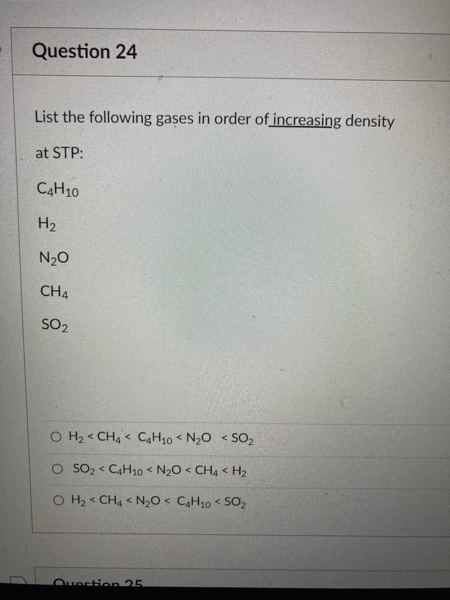 Question 24
List the following gases in order of increasing density
at STP:
C4H10
H₂
N₂O
CH4
SO2
O H₂ CH4 C4H10 < N₂O < SO₂
<
<
O SO2 C4H10 < N₂O < CH4 <H₂
<
O H₂ CH4 < N₂O < C4H10 < SO₂
Question 25