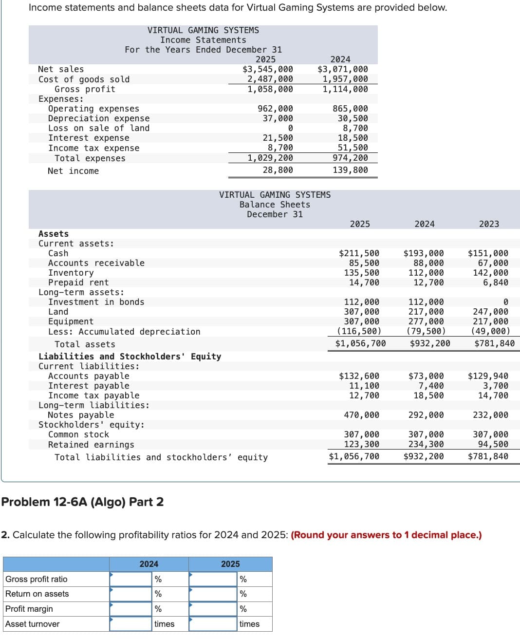 Income statements and balance sheets data for Virtual Gaming Systems are provided below.
VIRTUAL GAMING SYSTEMS
Income Statements
For the Years Ended December 31
2025
$3,545,000
2,487,000
Net sales
Cost of goods sold
Gross profit
Expenses:
Operating expenses
Depreciation expense
Loss on sale of land
Interest expense
Income tax expense
Total expenses
Net income
2024
$3,071,000
1,957,000
1,058,000
1,114,000
962,000
865.000
37,000
30,500
0
8,700
21,500
18,500
8,700
51,500
1,029,200
974,200
139,800
28,800
VIRTUAL GAMING SYSTEMS
Balance Sheets
December 31
2025
2024
2023
Land
Assets
Current assets:
Cash
Accounts receivable
Inventory
Prepaid rent
Long-term assets:
Investment in bonds
Equipment
$211,500
$193,000
85,500
88,000
$151,000
67,000
135,500
112,000
142,000
14,700
12,700
6,840
112,000
112,000
0
307,000
217,000
247,000
307,000
277,000
217,000
Less: Accumulated depreciation
(116,500)
(79,500)
(49,000)
Total assets
$1,056,700
$932,200
$781,840
Liabilities and Stockholders' Equity
Current liabilities:
Accounts payable
$132,600
$73,000
$129,940
Interest payable
11,100
7,400
3,700
Income tax payable
12,700
18,500
14,700
Long-term liabilities:
Notes payable
470,000
292,000
232,000
Stockholders' equity:
Common stock
307,000
307,000
307,000
Retained earnings
123,300
234,300
94,500
Total liabilities and stockholders' equity
$1,056,700
$932,200
$781,840
Problem 12-6A (Algo) Part 2
2. Calculate the following profitability ratios for 2024 and 2025: (Round your answers to 1 decimal place.)
2024
2025
Gross profit ratio
%
%
Return on assets
%
%
Profit margin
%
%
Asset turnover
times
times