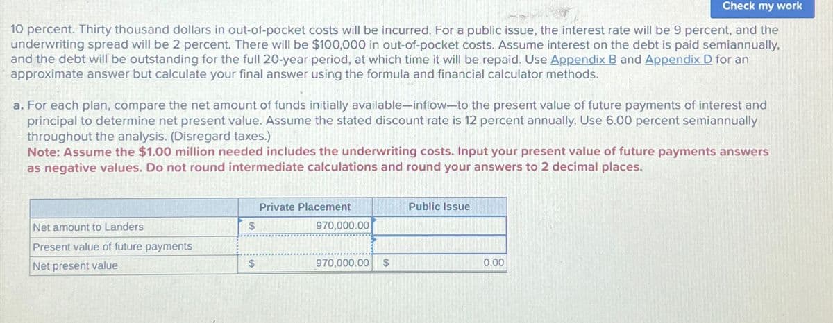 Check my work
10 percent. Thirty thousand dollars in out-of-pocket costs will be incurred. For a public issue, the interest rate will be 9 percent, and the
underwriting spread will be 2 percent. There will be $100,000 in out-of-pocket costs. Assume interest on the debt is paid semiannually,
and the debt will be outstanding for the full 20-year period, at which time it will be repaid. Use Appendix B and Appendix D for an
approximate answer but calculate your final answer using the formula and financial calculator methods.
a. For each plan, compare the net amount of funds initially available-inflow-to the present value of future payments of interest and
principal to determine net present value. Assume the stated discount rate is 12 percent annually. Use 6.00 percent semiannually
throughout the analysis. (Disregard taxes.)
Note: Assume the $1.00 million needed includes the underwriting costs. Input your present value of future payments answers
as negative values. Do not round intermediate calculations and round your answers to 2 decimal places.
Private Placement
Public Issue
Net amount to Landers
$
970,000.00
Present value of future payments
Net present value
$
970,000.00
$
0.00