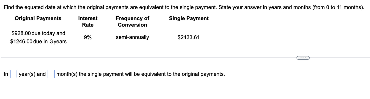 Find the equated date at which the original payments are equivalent to the single payment. State your answer in years and months (from 0 to 11 months).
Original Payments
Interest
Rate
Frequency of
Single Payment
Conversion
$928.00 due today and
9%
semi-annually
$1246.00 due in 3 years
$2433.61
In
year(s) and
month(s) the single payment will be equivalent to the original payments.