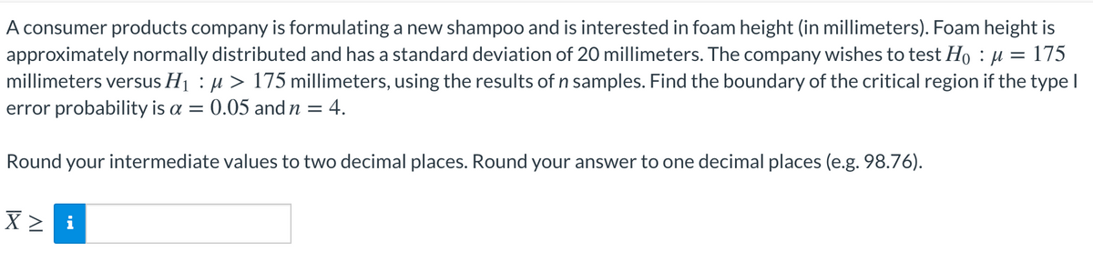 A consumer products company is formulating a new shampoo and is interested in foam height (in millimeters). Foam height is
approximately normally distributed and has a standard deviation of 20 millimeters. The company wishes to test Họ : µ = 175
millimeters versus H1 : µ > 175 millimeters, using the results of n samples. Find the boundary of the critical region if the type I
error probability is a = 0.05 and n = 4.
Round your intermediate values to two decimal places. Round your answer to one decimal places (e.g. 98.76).
X > i
